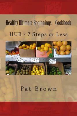 Healthy Ultimate Beginnings - Cookbook: HUB - 7steps (or) Less by Pat Brown