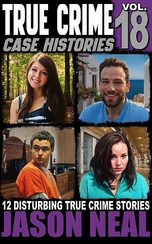 TRUE CRIME CASE HISTORIES - VOLUME 18: 12 DISTURBING TRUE CRIME STORIES OF MURDER, DECEPTION, AND MAYHEM by Jason Neal