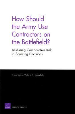 How Should the Army Use Contractors on the Battlefield? Assessing Comparative Risk in Sourcing Decisions by Frank Camm