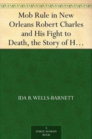 Mob Rule in New Orleans Robert Charles and His Fight to Death, the Story of His Life, Burning Human Beings Alive, Other Lynching Statistics by Ida B. Wells-Barnett