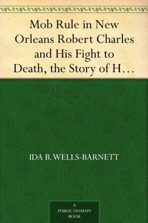 Mob Rule in New Orleans Robert Charles and His Fight to Death, the Story of His Life, Burning Human Beings Alive, Other Lynching Statistics by Ida B. Wells