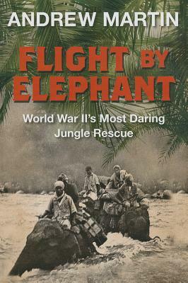 Flight by Elephant: The Untold Story of World War Two's Most Daring Jungle Rescue by Andrew Martin