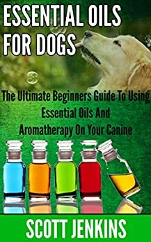 ESSENTIAL OILS FOR DOGS: The Ultimate Beginners Guide To Using Essential Oils And Aromatherapy On Your Canine by Scott Jenkins