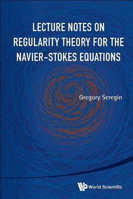 Lecture Notes on Regularity Theory for the Navier-Stokes Equations by Gregory Seregin
