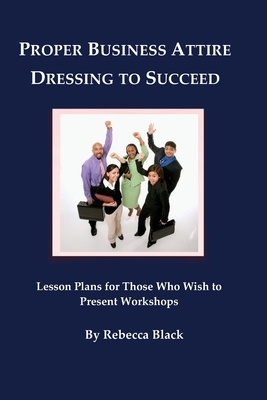 Proper Business Attire: Dressing to Succeed: Lesson Plans for Those Who Wish to Present Workshops by Rebecca Black