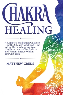 Chakra Healing: A Complete Meditation Guide on How the Chakras Work and How to Use Them to Improve Your Health and Awake the Positive by Matthew Green