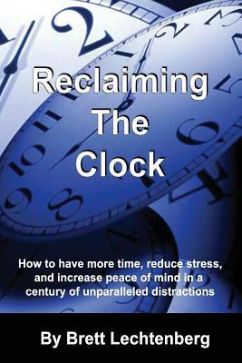 Reclaiming The Clock: How to have more time, reduce stress and increase peace of mind in a century of Unparalleled distraction by Brett G. Lechtenberg