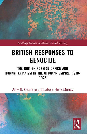 British Responses to Genocide: The British Foreign Office and Humanitarianism in the Ottoman Empire, 1918-1923 by Elisabeth Hope Murray, Amy E. Grubb