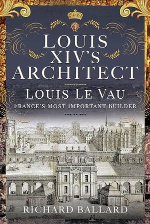 Louis XIV's Architect: Louis Le Vau, France's Most Important Builder by Richard Ballard, Richard Ballard