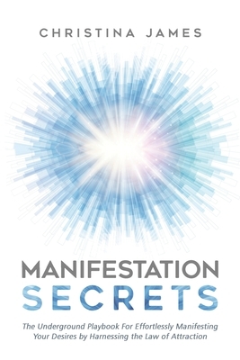 Manifestation Secrets: The Underground Playbook For Effortlessly Manifesting Your Desires by Harnessing the Law of Attraction by Christina James