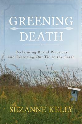 Greening Death: Reclaiming Burial Practices and Restoring Our Tie to the Earth by Suzanne Kelly