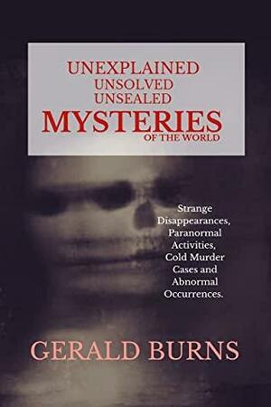 Unexplained, Unsolved, Unsealed Mysteries of the World : Strange Disappearances, Paranormal Activities, Cold Murder Cases, Abnormal Occurrences by Gerald Burns