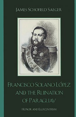 Francisco Solano López and the Ruination of Paraguay: Honor and Egocentrism by James Schofield Saeger