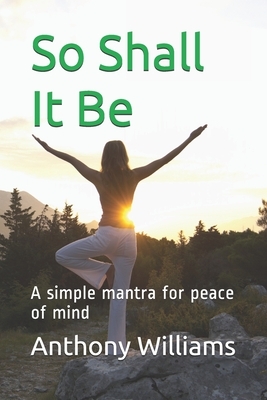 So Shall It Be: A simple mantra for peace of mind by Anthony Williams