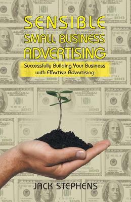 Sensible Small Business Advertising: Successfully Building Your Business with Effective Advertising by Jack Stephens