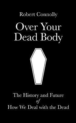 Over Your Dead Body: the history and future of how we deal with the dead by Robert Connolly