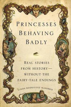 Princesses Behaving Badly: Real Stories from History—Without the Fairy-Tale Endings by Linda Rodríguez McRobbie, Linda Rodríguez McRobbie