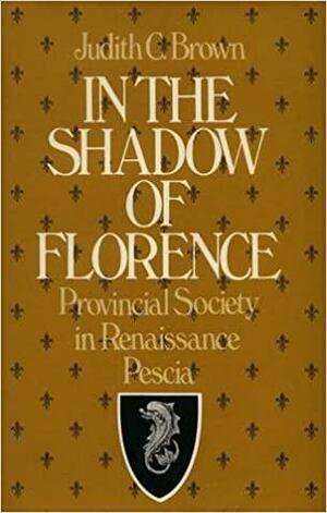 In the Shadow of Florence: Provincial Society in Renaissance Pescia by Judith C. Brown