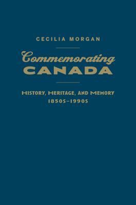 Commemorating Canada: History, Heritage, and Memory, 1850s-1990s by Cecilia Morgan