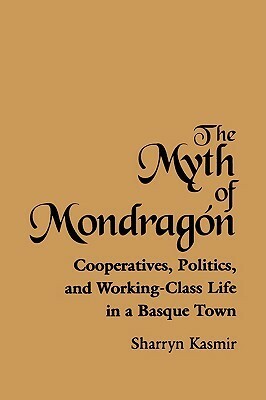 The Myth of Mondragon: Cooperatives, Politics, and Working-Class Life in a Basque Town by Sharryn Kasmir