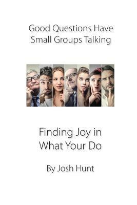 Good Questions Have Small Groups Talking -- Finding Joy in What You Do: Finding Joy in What You Do by Josh Hunt