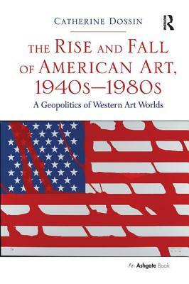 The Rise and Fall of American Art, 1940s-1980s: A Geopolitics of Western Art Worlds by Catherine Dossin