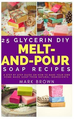 25 Glycerin Diy Melt-And-Pour Soap Recipes: A Step By Step Guide on How to Make Your Own Home Made Soap from Natural Ingredients by Mark Brown