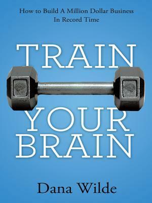 Train Your Brain: How to Build a Million Dollar Business in Record Time by Dana Wilde