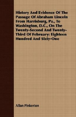 History and Evidence of the Passage of Abraham Lincoln from Harrisburg, Pa., to Washington, D.C., on the Twenty-Second and Twenty-Third of February: E by Allan Pinkerton