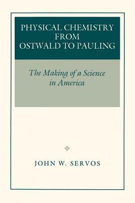 Physical Chemistry from Ostwald to Pauling: The Making of a Science in America by John W. Servos