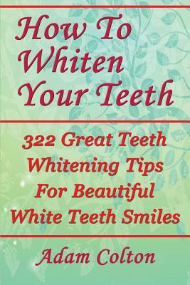 How To Whiten Your Teeth: 322 Great Teeth Whitening Tips For Beautiful White Teeth Smiles by Adam Colton