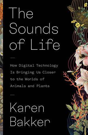 The Sounds of Life: How Digital Technology Is Bringing Us Closer to the Worlds of Animals and Plants by Karen Bakker