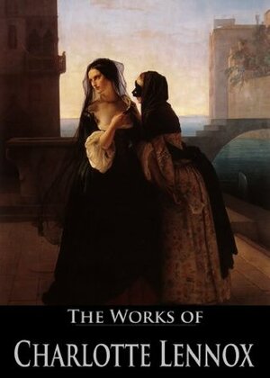 The Works of Charlotte Lennox: The Female Quixote, Euphemia, Philander, Sophia, The Life of Harriot Stuart, The Sister (6 Books With Active Table of Contents) by Charlotte Lennox