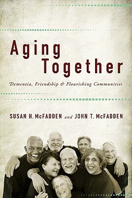 Aging Together: Dementia, Friendship, and Flourishing Communities by John T. McFadden, Susan H. McFadden