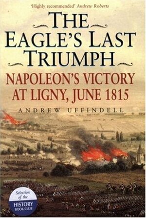 The Eagle's Last Triumph: Napoleon's Victory at Ligny, June 1815 by Andrew Uffindell, Andrew Roberts