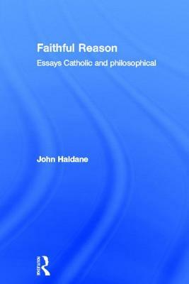 Faithful Reason: Essays Catholic and Philosophical by John Haldane