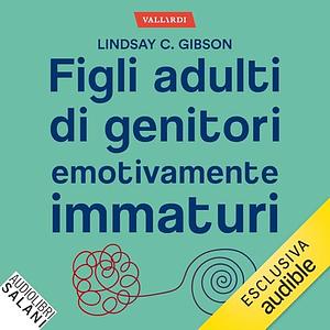 Figli adulti di genitori emotivamente immaturi: Come guarire dalle ferite causate da genitori distanti, respingenti o egocentrici by Lindsay C. Gibson