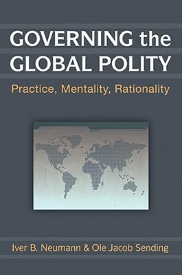 Governing the Global Polity: Practice, Mentality, Rationality by Iver B. Neumann, Ole Jacob Sending