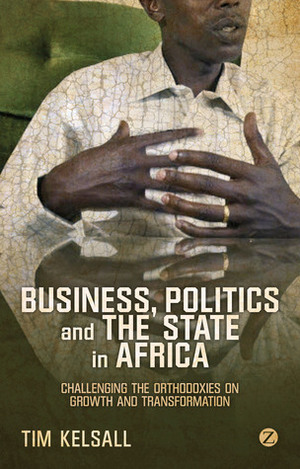 Business, Politics, and the State in Africa: Challenging the Orthodoxies on Growth and Transformation by Tim Kelsall