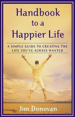 Handbook to a Happier Life: A Simple Guide to Creating the Life You've Always Wanted by Jim Donovan