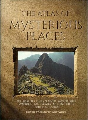 The Atlas of Mysterious Places: The World's Unexplained Sacred Sites, Symbolic Landscapes, Ancient Cities, and Lost Lands by Jennifer Westwood