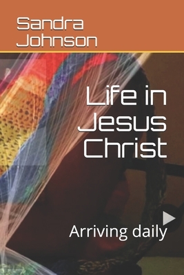 Life in Jesus Christ: Arriving daily by Sandra Johnson