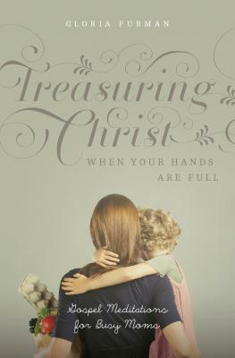 Treasuring Christ When Your Hands Are Full: Gospel Meditations for Busy Moms by Gloria Furman, Carolyn Mahaney