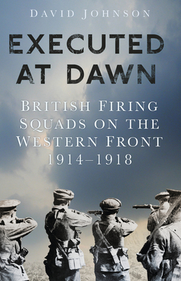 Executed at Dawn: British Firing Squads on the Western Front 1914-1918 by David Johnson