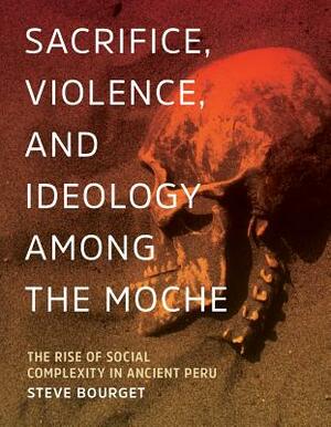 Sacrifice, Violence, and Ideology Among the Moche: The Rise of Social Complexity in Ancient Peru by Steve Bourget