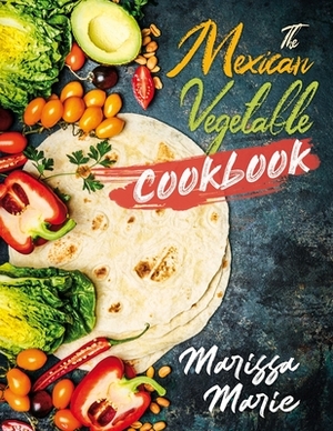 The Mexican Vegetable Cookbook: 60 Authentic Mexican Vegetable Recipes, and Much More! by Marissa Marie