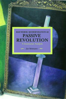 Max Weber: Modernisation as Passive Revolution: A Gramscian Analysis by Jan Rehmann