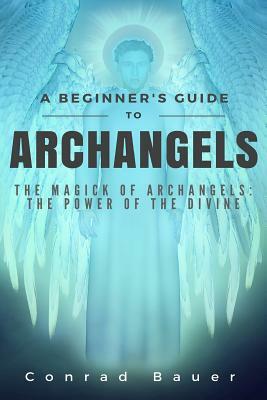 A Beginner's Guide to Archangels: The Magick of Archangels: the Power of the Divine by Conrad Bauer