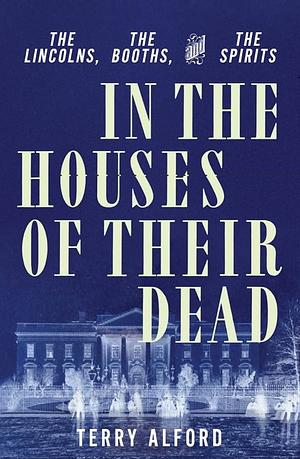 In the Houses of Their Dead: The Lincolns, the Booths, and the Spirits by Terry Alford