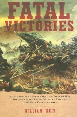 Fatal Victories: From the Crusades to Bunker Hill to the Vietnam War: History's Most Tragic Military Triumphs and the High Cost of Vict by William Weir